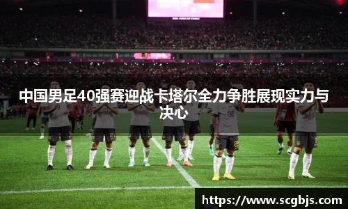 中国男足40强赛迎战卡塔尔全力争胜展现实力与决心